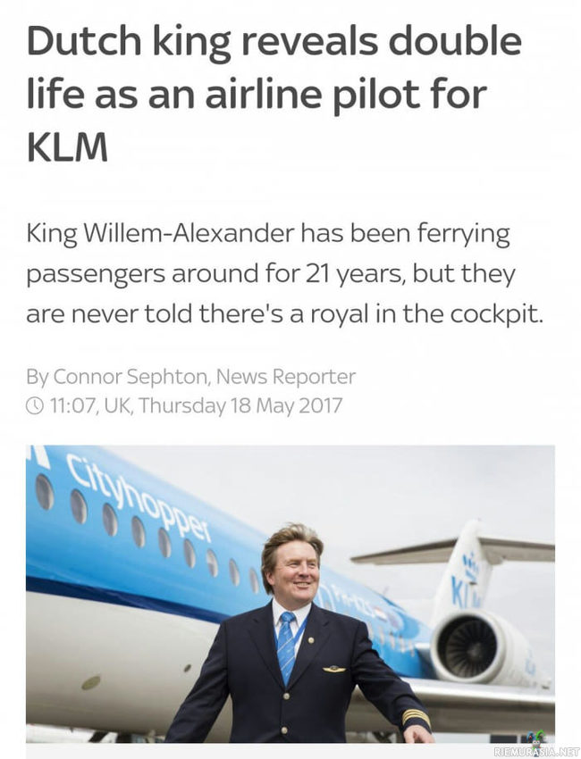 Hollannin kuninkaan paljastus - Hollannin kuningas on toiminut lentokapteenina KML-Lentoyhtiölle jo 21 vuoden ajan ilman että matkustajat ovat tienneet asiasta, niin ja kastiketta tästä http://metro.co.uk/2017/05/19/dutch-king-reveals-hes-been-leading-secret-double-life-as-a-pilot-6647080/