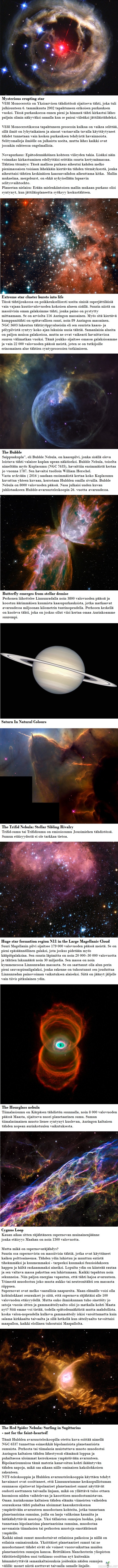 Avaruusteleskooppi Hubblen parhaita kuvia avaruudesta osa 3 - Hubble on palvellut hyvin. Vuonna 1990 kiertoradalle ammuttu teleskooppi on viheltänyt halki tyhjyyden liki 30 000 kilometrin tuntivauhdilla, kuvaten universumimme ihmeitä ihmeellisen tarkasti.

Hubblen keräämä data on ollut äärimmäisen arvokasta. Sen ottamien 1,2 miljoonan kuvan pohjalta avaruusluotainten kulkua on saatu ohjattua erittäin tarkasti, ja oman aurinkomme elämää ja kuolemaa on saatu ennustettua ennennäkemättömän laajasti. Hubblen työ on myös ollut pohjana liki 13 000 tieteellisessä julkaisussa.

Hubblen elinaika alkaa kuitenkin olla ohitse, sillä NASA:n rakentama seuraaja, James Webb Space Telescope, on nousemassa taivaille vuonna 2018. Se pystyy paitsi parempiin tuloksiin, myös havainnoimaan universumia tavoilla joihin Hubble ei kykene, kuten infrapunakuviin. Tiedemiehet uskovat, että juuri tämä infrapunakyky antaa JWST:n kuvata entistä kauempana olevia kohteita, sillä niiden valon aallonpituudesta on jäljellä enää punasiirtymä.

Ps. Mikä tämän median Hubblen kuvista oli erikoisin, näyttävin tai kaunein? Kommenttiosiossa voi mainita parhaan kuvan.
