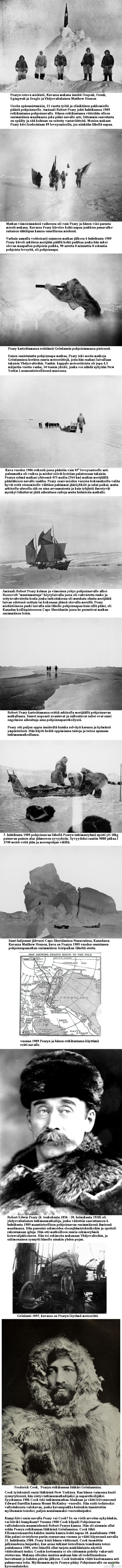 Robert Edwin Peary, valkoisen autiomaan tutkimusmatkailija - Valokuvia yli 100 vuoden takaa Pearyn retkiltä arktikselta.

Peary yritti kolme kertaa turhaan päästä Pohjoisnavan lähelle, vuosina 1900, 1902 leveysasteelle 84° 17&#039; ja 1906. Vuoden 1906 retki vei Pearyn omien tietojensa mukaan leveysasteelle 87° 6&#039; jo noin 240 kilometrin päähän navasta, mutta tämäkin Pearyn saavutus on kiistetty.
 
Peary pääsi pohjoisnavalle 6. huhtikuuta 1909 käyttäen italialaisen Umberto Cagnin kehittämää tekniikka, jossa kärkipartiot raivaavat tietä ja huoltokuormastot irtautuvat vaihe vaiheelta matkasta pois. Pearyn tekniikka oli edelleen hiotumpi. Ajatus oli se, ettei navalle asti pääsevän partion tarvitse kuljettaa kaikkia paluumatkalla tarvittavia tarvikkeita, vaan käytetään hyväksi muiden partioiden matkan varrelle luomia varastoja. Peary käytti monia eskimoiden tekniikoita ja eskimoita apuna. Miehet nukkuivat lumimajoissa. Viimeinen Bartlettin johtama Pearyn ryhmän rinnalla kulkenut apujoukko irtautui leveysasteella 87°.

Pearyn väitettä pohjoisnavalla käymisestä epäillään laajalti ja joitain perusteita tälle löytyy Pearyn lausunnoista ja muistiinpanoista. Peary väitti kirjassaan huhtikuun 5. päivänä mitatun 89° 25&#039;, vaikka tuona päivänä ei tehty muistiinpanojen ja kongressin valiokunnan kuulustelujen mukaan mittauksia. Pearyn matkavauhti oli ilmoitusten mukaan niinkin kova kuin 36-57 km/päivä. Neljänä viimeisenä vuorokautena olisi edetty 57 km/päivä, vaikka naparetkillä oli tuohon aikaan tavallista vaeltaa 10-20 km ja sekin vaivalloisesti. Peary väitti palanneensa 87° leveysasteelle &quot;Camp Jesupin leiristä&quot; alle 56 tunnissa, joka on melkein 240 km. Tällöin olisi kuljettu mahdottomat 120 km/päivä. 

Huomattavasti epäilyttävämpi oli Pearyn kilpailijan Frederick Cookin ilmoitus pohjoisnavalla käymisestä vuonna 1908. Erään Cookin retkikuntalaisen mukaan retkikunta olisi talvehtinut 1908 Kanadan pohjoisilla saarilla. Cook joutui myöhemmin vankilaan vakuutuspetoksen takia.