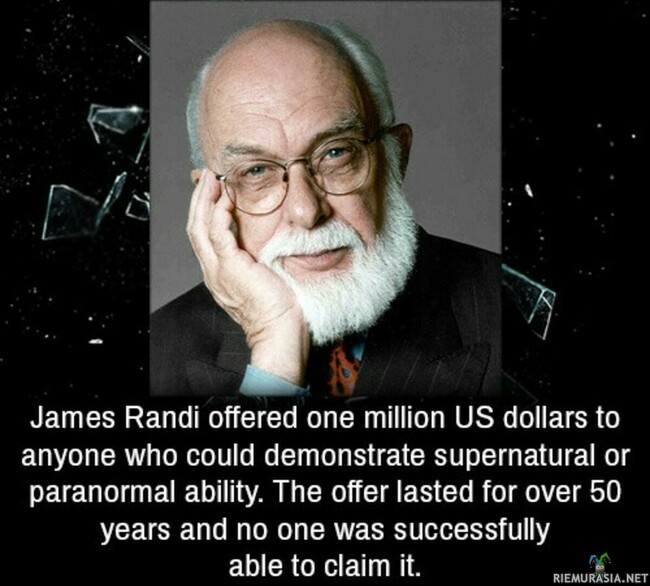 James Randi - James Randi lupasi miljoona dollaria, jos joku tekee tempun, mitä hän ei pysty selittämään. Huuhaata ja huuhaatyyppejä riitti tuhansittain, mutta kukaan ei onnistunut saamaan miljoona.
Tämä kertoo paljon huuhaan määrästä maailmassa.

Valitettavasti Randi luotti kumppaniinsa liikaa, ja hän teki kyllä paskan tempun Randille, josta en tässä enempää.